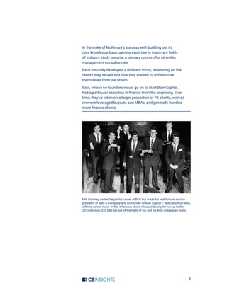 8
In the wake of McKinsey’s success with building out its
core knowledge base, gaining expertise in important fields
of industry study became a primary concern for other big
management consultancies
Each naturally developed a different focus, depending on the
clients they served and how they wanted to differentiate
themselves from the others.
Bain, whose co-founders would go on to start Bain Capital,
had a particular expertise in finance from the beginning. Over
time, they’ve taken on a larger proportion of PE clients, worked
on more leveraged buyouts and MAs, and generally handled
more finance clients.
Mitt Romney, center, began his career at BCG but made his real fortune as vice
president of Bain  Company and co-founder of Bain Capital — specialization-wise,
a fitting career move. In this infamous photo released during the run-up to the
2012 election, $20 bills fall out of the folds of his and his Bain colleagues’ suits.
 