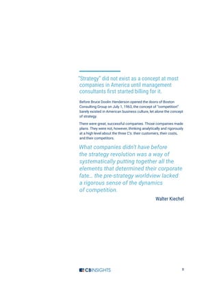 II
“Strategy” did not exist as a concept at most
companies in America until management
consultants first started billing for it.
Before Bruce Doolin Henderson opened the doors of Boston
Consulting Group on July 1, 1963, the concept of “competition”
barely existed in American business culture, let alone the concept
of strategy.
There were great, successful companies. Those companies made
plans. They were not, however, thinking analytically and rigorously
at a high level about the three C’s: their customers, their costs,
and their competitors.
What companies didn’t have before
the strategy revolution was a way of
systematically putting together all the
elements that determined their corporate
fate… the pre-strategy worldview lacked
a rigorous sense of the dynamics
of competition.
Walter Kiechel
 