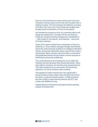 11
Over time, GLG found that its investor clients were much more
interested in having casual, one-off chats with its experts than in
reading its reports. The fund managers GLG talked to, according
to the New York Times, said “many of their best insights came
through casual conversations, not from formal reports.”
GLG retooled the company to focus on connecting experts with
people who needed them. Ironically, with this new business
model, the company found that management consulting firms
— often hungry for very specific, niche expertise — were some
of its best customers.
Today, GLG’s experts include former ambassador to China Jon
Huntsman Jr., former Obama campaign manager David Plouffe,
and former Under Secretary of Defense for Intelligence Michael G.
Vickers, among other high-profile names in government, finance,
and business. Clients can even use GLG to have a conversation
with people like Pamela Thomas-Graham, a former executive at
Credit Suisse and partner at McKinsey.
“You could call what we do consulting, but it isn’t, really,” GLG
President and CEO Alexander Saint-Amand told Recode. “We’ve
done millions of projects. Our members have answered almost
100 million questions on our various sites. But the primary
experience is a one-to-one phone call or meeting.”
The popularity of expert networks has risen significantly in
the last decade as banks, hedge funds, and others have found
the value in on-demand industry experts. In 2008, companies
less than $100M on expert learning networks. By 2017, that
number was $800M and rising.
Integrity Research estimates annual expert network spending
will pass $1B before 2021.
 