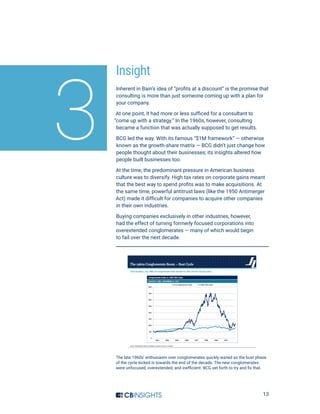 13
Insight
Inherent in Bain’s idea of “profits at a discount” is the promise that
consulting is more than just someone coming up with a plan for
your company.
At one point, it had more or less sufficed for a consultant to
“come up with a strategy.” In the 1960s, however, consulting
became a function that was actually supposed to get results.
BCG led the way. With its famous “$1M framework” — otherwise
known as the growth-share matrix — BCG didn’t just change how
people thought about their businesses; its insights altered how
people built businesses too.
At the time, the predominant pressure in American business
culture was to diversify. High tax rates on corporate gains meant
that the best way to spend profits was to make acquisitions. At
the same time, powerful antitrust laws (like the 1950 Antimerger
Act) made it difficult for companies to acquire other companies
in their own industries.
Buying companies exclusively in other industries, however,
had the effect of turning formerly focused corporations into
overextended conglomerates — many of which would begin
to fail over the next decade.
3
The late 1960s’ enthusiasm over conglomerates quickly waned as the bust phase
of the cycle kicked in towards the end of the decade. The new conglomerates
were unfocused, overextended, and inefficient. BCG set forth to try and fix that.
 