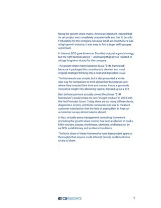 17
Using the growth-share matrix, American Standard realized that
its pet project was completely unsustainable and had to be sold.
Fortunately for the company, because small air conditioners was
a high-growth industry, it was easy to find a buyer willing to pay
a premium.
In the end, BCG gave American Standard not just a good strategy,
but the right tactical advice — and taking that advice resulted in
a huge long-term victory for the company.
The growth-share matrix became BCG’s “$1M framework”
because it packaged the consultancy’s clearest and most
original strategic thinking into a neat and digestible visual.
The framework was simple, but it also presented a whole
new way for companies to think about their businesses and
where they invested their time and money. It was a genuinely
innovative insight into allocating capital, dressed up as a 2×2.
Bain (whose partners actually coined the phrase “$1M
framework”) would create its own “insight product” in 2003 with
the Net Promoter Score. Today, there are so many different tests,
diagnostics, scores, and tools companies can use to measure
customer satisfaction that the idea of paying Bain to help run
a customer survey almost seems absurd.
In fact, virtually every management consulting framework
(including the growth-share matrix) has been explained in books,
MBA courses, essays, workshops, seminars, and blogs run by
ex-BCG, ex-McKinsey, and ex-Bain consultants.
The lion’s share of these frameworks have been picked apart so
thoroughly that anyone could attempt (some) implementation
of any of them.
.
 
