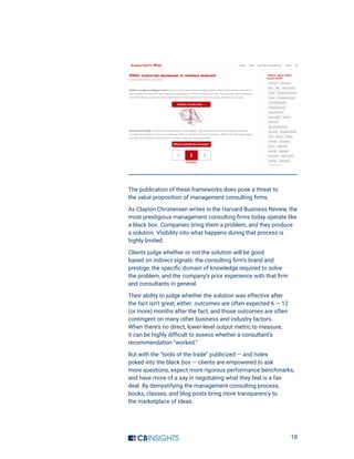 18
The publication of these frameworks does pose a threat to
the value proposition of management consulting firms.
As Clayton Christensen writes in the Harvard Business Review, the
most prestigious management consulting firms today operate like
a black box. Companies bring them a problem, and they produce
a solution. Visibility into what happens during that process is
highly limited.
Clients judge whether or not the solution will be good
based on indirect signals: the consulting firm’s brand and
prestige, the specific domain of knowledge required to solve
the problem, and the company’s prior experience with that firm
and consultants in general.
Their ability to judge whether the solution was effective after
the fact isn’t great, either: outcomes are often expected 6 — 12
(or more) months after the fact, and those outcomes are often
contingent on many other business and industry factors.
When there’s no direct, lower-level output metric to measure,
it can be highly difficult to assess whether a consultant’s
recommendation “worked.”
But with the “tools of the trade” publicized — and holes
poked into the black box — clients are empowered to ask
more questions, expect more rigorous performance benchmarks,
and have more of a say in negotiating what they feel is a fair
deal. By demystifying the management consulting process,
books, classes, and blog posts bring more transparency to
the marketplace of ideas.
 