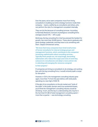 19
Over the years, we’ve seen companies move from hiring
consultants to building out entire strategy functions inside their
company — teams, staffed by ex-consultants and others, who
can perform the role of a management consultant internally.
They can do this because of consulting turnover. According
to Kennedy Research, turnover at prestigious consulting firms
averages around 18% — 20% a year.
McKinsey, the big consulting firm that has pressed the hardest for
growth, has more than 30,000 alumni. These alumni graduate with
great strategy credentials, and they have to do something with
them. Clayton Christensen writes,
“We know that many companies have hired small armies
of former consultants for internal strategy groups and
management functions, which contributes to the companies’
increasing sophistication about consulting services…
Typically these people are, not surprisingly, demanding
taskmasters who reduce the scope (and cost) of work they
outsource to consultancies and adopt a more activist role
in selecting and managing the resources assigned
to their projects.”
If companies are hiring ex-consultants to do strategy, and working
less with the big consulting firms, it would certainly spell a recipe
for disruption.
However, in 2016, the management consulting industry grew
again, more than 7% from the year before, with total yearly
spending at a new high of $58.7B.
If the glut of ex-consultants on the job market and “tools of
the trade” in the public domain were true existential threats,
you’d think the management consulting industry would be
shrinking. It isn’t, and the key to understanding why may lie in
the fact that $15.8B of total management consulting spend —
more than a quarter — was technology consulting.
 