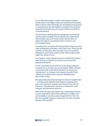 20
It’s not difficult to imagine a need for technology consulting
amidst some of the biggest credit card and personal information
thefts in history. After technology, the next fastest-growing sector
of consulting was risk and regulatory consulting. It’s not hard to
understand that either, given the impact of Brexit and GDPR on
corporate planning.
The frameworks developed by big management consultancies
may be public knowledge. The consultants who implemented
those insights may be on the job market. But that does not
replace the utility of consultancies when it comes to new
and emergent issues.
Consulting firms are tasked with looking ahead to figure out what
major development will matter to their clients next. That’s the only
way they can stay alive, which has been true ever since BCG’s
designed its growth-share matrix to help 1960s conglomerates
regain their sense of focus.
As it happens, many companies went on to follow BCG’s advice,
either directly or indirectly: the most famous among them
being General Electric.
In 1981, Jack Welch became CEO of GE and began pulling the
company out of a bureaucracy-caused tailspin. Welch instituted
a new rule that GE would only be involved in an industry if it
could be the #1 or #2 player in the industry. He sold off 408
underperforming businesses, laying off 100,000 people
who worked at them.
BCG praised GE as the perfect example of a “premium conglomerate”
— a company that stayed focused despite its diversification.
Even more impressive, however, was the level of execution on
that focus. The public didn’t see GE as a threatened or weak
company, and share prices were fine.
When Welch decided major layoffs were strategically important,
it was a tough pill for many of GE’s defenders to swallow. And
yet, that ability to execute is what changed GE from “fine” into
the most valuable company in America for six of the nine years
between 1996 and 2005.
 