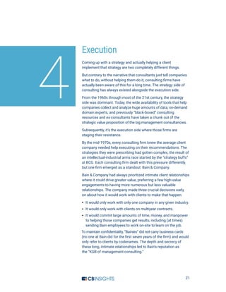 21
Execution
Coming up with a strategy and actually helping a client
implement that strategy are two completely different things.
But contrary to the narrative that consultants just tell companies
what to do, without helping them do it, consulting firms have
actually been aware of this for a long time. The strategy side of
consulting has always existed alongside the execution side.
From the 1960s through most of the 21st century, the strategy
side was dominant. Today, the wide availability of tools that help
companies collect and analyze huge amounts of data, on-demand
domain experts, and previously “black-boxed” consulting
resources and ex-consultants have taken a chunk out of the
strategic value proposition of the big management consultancies.
Subsequently, it’s the execution side where those firms are
staging their resistance.
By the mid-1970s, every consulting firm knew the average client
company needed help executing on their recommendations. The
strategies they were prescribing had gotten complex, the result of
an intellectual-industrial arms race started by the “strategy buffs”
at BCG. Each consulting firm dealt with this pressure differently,
but one firm emerged as a standout: Bain  Company.
Bain  Company had always prioritized intimate client relationships
where it could drive greater value, preferring a few high-value
engagements to having more numerous but less valuable
relationships. The company made three crucial decisions early
on about how it would work with clients to make that happen:
·· It would only work with only one company in any given industry.
·· It would only work with clients on multiyear contracts.
·· It would commit large amounts of time, money, and manpower
to helping those companies get results, including (at times)
sending Bain employees to work on-site to learn on the job.
To maintain confidentiality, “Bainies” did not carry business cards 
(no one at Bain did for the first seven years of the firm) and would
only refer to clients by codenames. The depth and secrecy of
these long, intimate relationships led to Bain’s reputation as
the “KGB of management consulting.”
4
 