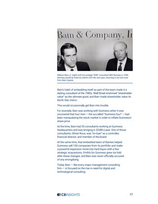 22
Bain’s habit of embedding itself as part of the team made it a
darling consultant of the 1980s. Wall Street enshrined “shareholder
value” as the ultimate good, and Bain made shareholder value its
North Star metric.
This would occasionally get Bain into trouble.
For example, Bain was working with Guinness when it was
uncovered that four men — the so-called “Guinness four” — had
been manipulating the stock market in order to inflate Guinness’s 
share price.
At the time, Bain had 35 consultants working at Guinness
headquarters and was bringing in $20M a year. One of those
consultants, Olivier Roux, was “on loan” as a controller,
financial director, and member of the board.
At the same time, that embedded team of Bainies helped
Guinness sell 150 companies from its portfolio and make
a powerful expansion move into hard liquor with a few
strategic acquisitions. Profits for Guinness grew six-fold
after these changes, and Bain was never officially accused
of any wrongdoing.
Today, Bain — like every major management consulting
firm — is focused on the rise in need for digital and
technological consulting.
William Bain Jr. (right) with his protégé “KGB” consultant Mitt Romney in 1990.
Romney would be hired as interim CEO the next year, returning to his old roost
from Bain Capital..
 