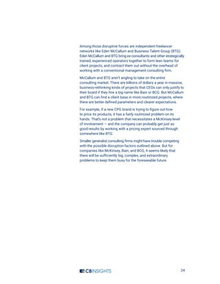 24
Among those disruptive forces are independent freelancer
networks like Eden McCallum and Business Talent Group (BTG).
Eden McCallum and BTG bring ex-consultants and other strategically
trained, experienced operators together to form lean teams for
client projects, and contract them out without the overhead of
working with a conventional management consulting firm.
McCallum and BTG aren’t angling to take on the entire
consulting market. There are billions of dollars a year in massive,
business-rethinking kinds of projects that CEOs can only justify to
their board if they hire a big name like Bain or BCG. But McCallum
and BTG can find a client base in more routinized projects, where
there are better defined parameters and clearer expectations.
For example, if a new CPG brand is trying to figure out how
to price its products, it has a fairly routinized problem on its
hands. That’s not a problem that necessitates a McKinsey-level
of involvement — and the company can probably get just as
good results by working with a pricing expert sourced through
somewhere like BTG.
Smaller generalist consulting firms might have trouble competing
with the possible disruption factors outlined above. But for
companies like McKinsey, Bain, and BCG, it seems likely that
there will be sufficiently big, complex, and extraordinary
problems to keep them busy for the foreseeable future.
 