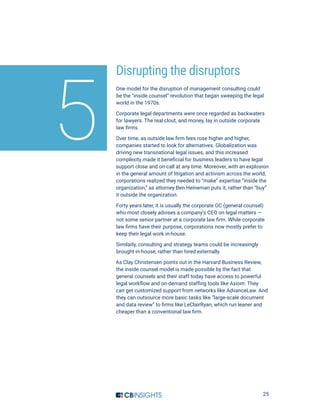 25
Disrupting the disruptors
One model for the disruption of management consulting could
be the “inside counsel” revolution that began sweeping the legal
world in the 1970s.
Corporate legal departments were once regarded as backwaters
for lawyers. The real clout, and money, lay in outside corporate
law firms.
Over time, as outside law firm fees rose higher and higher,
companies started to look for alternatives. Globalization was
driving new transnational legal issues, and this increased
complexity made it beneficial for business leaders to have legal
support close and on-call at any time. Moreover, with an explosion
in the general amount of litigation and activism across the world,
corporations realized they needed to “make” expertise “inside the
organization,” as attorney Ben Heineman puts it, rather than “buy”
it outside the organization.
Forty years later, it is usually the corporate GC (general counsel)
who most closely advises a company’s CEO on legal matters —
not some senior partner at a corporate law firm. While corporate
law firms have their purpose, corporations now mostly prefer to
keep their legal work in-house.
Similarly, consulting and strategy teams could be increasingly
brought in-house, rather than hired externally.
As Clay Christensen points out in the Harvard Business Review,
the inside counsel model is made possible by the fact that
general counsels and their staff today have access to powerful
legal workflow and on-demand staffing tools like Axiom. They
can get customized support from networks like AdvanceLaw. And
they can outsource more basic tasks like “large-scale document
and data review” to firms like LeClairRyan, which run leaner and
cheaper than a conventional law firm.
5
 