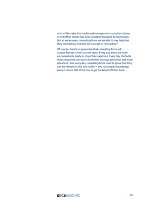 26
A lot of the value that traditional management consultants have
offered their clients has been similarly disrupted by technology.
But as we’ve seen, consulting firms are nimble. It may help that
they themselves invented the concept of “disruption.”
Of course, there’s no guarantee that consulting firms will
survive forever in their current state. Every day, there are more
ex-consultants ready to share their expertise. Every day, the tools
that companies can use to form their strategy get better and more
advanced. And every day, consulting firms need to prove that they
can be relevant in this new world — and not simply the prestige
name Fortune 500 CEOs hire to get the board off their back.
 