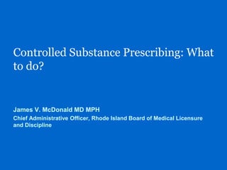 Controlled Substance Prescribing: What
to do?
James V. McDonald MD MPH
Chief Administrative Officer, Rhode Island Board of Medical Licensure
and Discipline
 