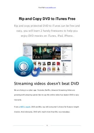 Copy Right www.imelfin.com
1
Rip and Copy DVD to iTunes Free
Rip and copy protected DVD to iTunes can be free and
easy, you will learn 2 handy freewares to help you
enjoy DVD movies on iTunes, iPad, iPhone.
Streaming videos doesn't beat DVD
We are living in a cyber age. Youtube, Netflix, Amazon Streaming Video are
growing with amazing speed. But to say the online video has beaten DVD is way
too early.
From a NPD's report, DVD and Blu-ray still consumer's choice for feature-length
movies. And obviously, DVD sells much more than Blu-ray nowadays.
 