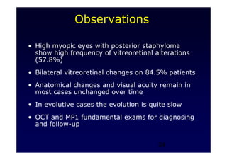24
Observations
• High myopic eyes with posterior staphyloma
show high frequency of vitreoretinal alterations
(57.8%)
• Bilateral vitreoretinal changes on 84.5% patients
• Anatomical changes and visual acuity remain in
most cases unchanged over time
• In evolutive cases the evolution is quite slow
• OCT and MP1 fundamental exams for diagnosing
and follow-up
 