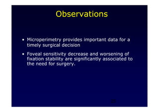 25
Observations
• Microperimetry provides important data for a
timely surgical decision
• Foveal sensitivity decrease and worsening of
fixation stability are significantly associated to
the need for surgery.
 