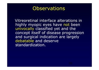 29
Observations
Vitreoretinal interface alterations in
highly myopic eyes have not been
univocally classified yet and the
concept itself of disease progression
and surgical indication are largely
debatable and deserve
standardization.
 