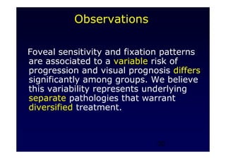 30
Observations
Foveal sensitivity and fixation patterns
are associated to a variable risk of
progression and visual prognosis differs
significantly among groups. We believe
this variability represents underlying
separate pathologies that warrant
diversified treatment.
 
