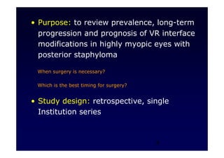 4
• Purpose: to review prevalence, long-term
progression and prognosis of VR interface
modifications in highly myopic eyes with
posterior staphyloma
When surgery is necessary?
Which is the best timing for surgery?
• Study design: retrospective, single
Institution series
 