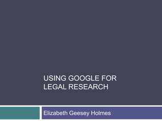 USING GOOGLE FOR
LEGAL RESEARCH

Elizabeth Geesey Holmes

 