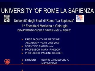 UNIVERSITY 'OF ROME LA SAPIENZA
    Università degli Studi di Roma “La Sapienza”
         1a Facoltà di Medicina e Chirurgia
      DIPARTIMENTO CUORE E GROSSI VASI “A. REALE”


            FIRST FACULTY OF MEDICINE
             ACCADEMY YEAR 2008-2009
            SCIENTIFIC ENGLISH---V
            PROFESSOR MARY FINDLOW
            PROFESSOR PAULINE WEBBER

            STUDENT    FILIPPO CARUSO CDL-A
                       MATR-929845

         
 