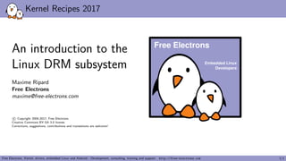 Kernel Recipes 2017
An introduction to the
Linux DRM subsystem
Maxime Ripard
Free Electrons
maxime@free-electrons.com
c Copyright 2004-2017, Free Electrons.
Creative Commons BY-SA 3.0 license.
Corrections, suggestions, contributions and translations are welcome!
Embedded Linux
Developers
Free Electrons
Free Electrons. Kernel, drivers, embedded Linux and Android - Development, consulting, training and support. http://free-electrons.com 1/1
 