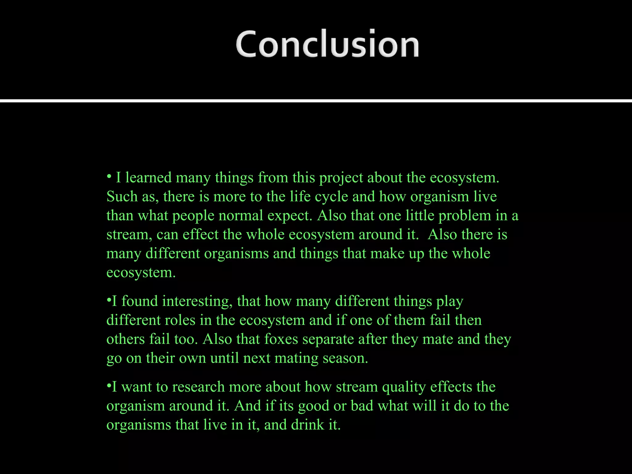 I learned many things from this project about the ecosystem. Such as, there is more to the life cycle and how organism live than what people normal expect. Also that one little problem in a stream, can effect the whole ecosystem around it.  Also there is many different organisms and things that make up the whole ecosystem. I found interesting, that how many different things play different roles in the ecosystem and if one of them fail then others fail too. Also that foxes separate after they mate and they go on their own until next mating season. I want to research more about how stream quality effects the organism around it. And if its good or bad what will it do to the organisms that live in it, and drink it. 