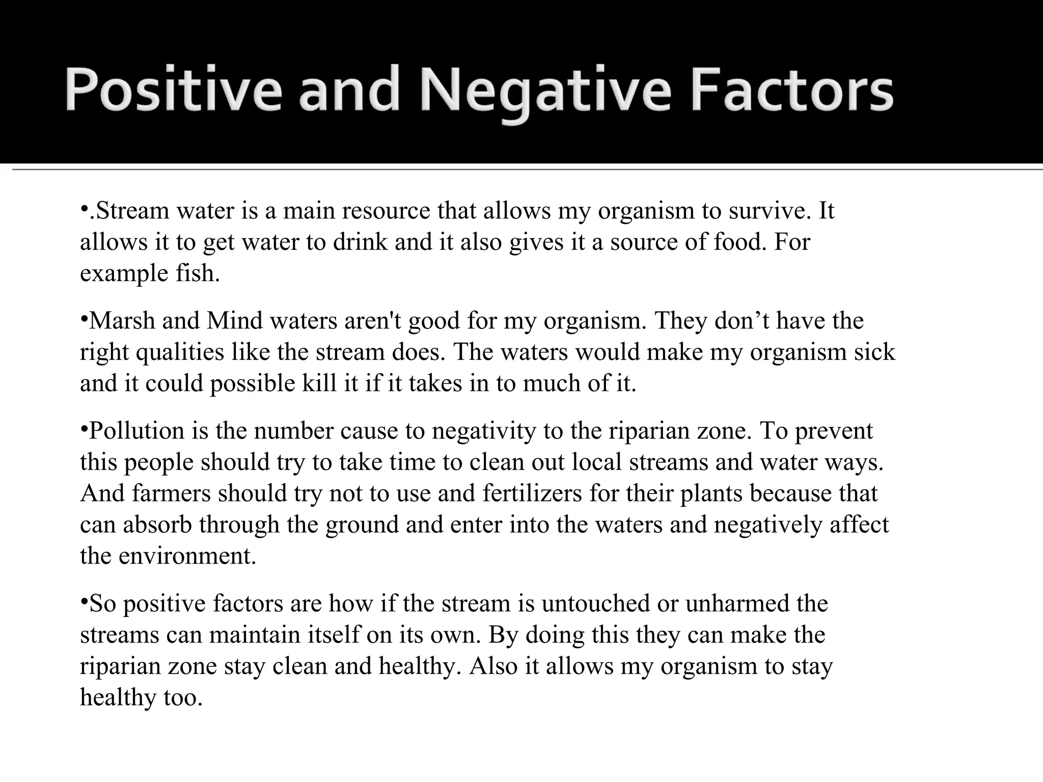 .Stream water is a main resource that allows my organism to survive. It allows it to get water to drink and it also gives it a source of food. For example fish. Marsh and Mind waters aren't good for my organism. They don’t have the right qualities like the stream does. The waters would make my organism sick and it could possible kill it if it takes in to much of it. Pollution is the number cause to negativity to the riparian zone. To prevent this people should try to take time to clean out local streams and water ways. And farmers should try not to use and fertilizers for their plants because that can absorb through the ground and enter into the waters and negatively affect the environment. So positive factors are how if the stream is untouched or unharmed the streams can maintain itself on its own. By doing this they can make the riparian zone stay clean and healthy. Also it allows my organism to stay healthy too. 