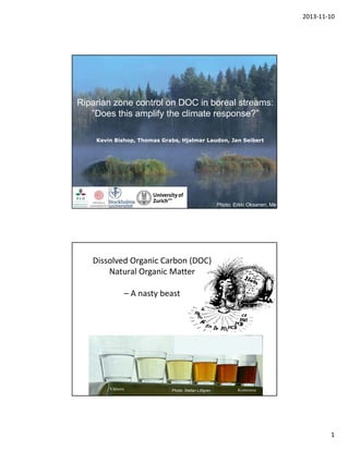 2013‐11‐10

Riparian zone control on DOC in boreal streams:
”Does this amplify the climate response?”
Kevin Bishop, Thomas Grabs, Hjalmar Laudon, Jan Seibert

Department of Aquatic Science and Assessment

Photo: Erkki Oksanen, Met

Dissolved Organic Carbon (DOC)
Natural Organic Matter
– A nasty beast

Photo: Stefan Löfgren

1

 