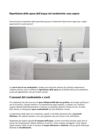 Ripartizione delle spese dell'acqua nel condominio: cosa sapere
Come funziona la ripartizione delle spese dell'acqua per il condominio? Quali norme seguire per i singoli
appartamenti e le parti comuni?
La convivenza in un condominio è sempre una situazione spinosa che richiede compromessi,
vediamo assieme come si effettua la ripartizione delle spese per la bolletta idrica nel condominio,
sia per gli appartamenti, che per le parti comuni.
Consumi del condominio e costi
Un condominio ha tutta una serie di spese indispensabili alla sua gestione, ad esempio quelle per i
servizi di pulizia, l'energia elettrica o la manutenzione degli impianti; i contratti con i fornitori
saranno stipulati dall'amministratore e starà poi ai condomini ripartire il totale tra loro. Si tratta
delle famose (o famigerate) spese condominiali che tutti dobbiamo versare.
La ripartizione delle spese tra i condomini, quindi, è una delle operazioni che è necessario
effettuare. Ha cadenza annuale e serve per garantire una convivenza civile nell'edificio.
Soprattutto per quanto riguarda il consumo dell'acqua, occorre avere bene presente quali sono le
norme che la legislazione italiana stabilisce in merito e come vengono conteggiati i costi. Queste
regole saranno valide sia per il consumo di acqua alimentare e sanitaria, che per quello dell'acqua
destinata al riscaldamento.
 