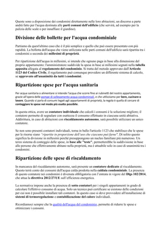 Queste sono a disposizione dei condomini direttamente nelle loro abitazioni, un discorso a parte
andrà fatto per l'acqua destinata alle parti comuni dell'edificio (che servirà, ad esempio per la
pulizia delle scale o per innaffiare il giardino).
Divisione delle bollette per l'acqua condominiale
Partiamo da quest'ultimo caso che è il più semplice e quello che può essere presentato con più
rapidità. La bolletta dell'acqua che viene utilizzata nelle parti comuni dell'edificio sarà ripartita tra i
condomini a seconda dei millesimi di proprietà.
Per ripartizione dell'acqua in millesimi, si intende che ognuno paga in base alla dimensione del
proprio appartamento: l'amministratore suddivide la spesa in base ai millesimi segnati nella tabella
apposita allegata al regolamento del condominio. Si tratta del metodo approvato dall'Articolo
1123 del Codice Civile, il regolamento può comunque prevedere un differente sistema di calcolo,
se approvato all'unanimità da tutti i condomini.
Ripartizione spese per l'acqua sanitaria
Per acqua sanitaria o alimentare si intende l'acqua che scorre fino ai rubinetti del nostro appartamento,
grazie all'opera delle pompe di sollevamento acqua condominiali, e che utilizziamo per bere, cucinare o
lavare. Quando si parla di consumi legati agli appartamenti di proprietà, la regola è quella di cercare di
conteggiare le spese nel modo più esatto possibile.
In questa ottica, avere un contatore individuale che calcoli i consumi è la soluzione migliore; il
contatore permette di segnalare con esattezza il consumo effettuato in ciascuna unità abitativa.
Addirittura, in caso di abitazioni con riscaldamento autonomo, sarà possibile utilizzare un unico
contatore.
Se non sono presenti contatori individuali, torna in ballo l'articolo 1123 che stabilisce che le spese
per le risorse siano “ripartite in proporzione dell’uso che ciascuno può farne". Di solito questo
significa la divisione in millesimi perchè presuppongono un nucleo familiare più numeroso. Un
terzo sistema di conteggio delle spese, in base alle "teste", permetterebbe la suddivisione in base
alle persone che effettivamente abitano nella proprietà, ma è attuabile solo in caso di unanimità tra i
condomini.
Ripartizione delle spese di riscaldamento
In mancanza del riscaldamento autonomo, sarà presente un contatore dedicato al riscaldamento.
Questo terrà conto dei consumi dell'acqua calda prodotta nella caldaia condominiale. La presenza
di questo contatore nei condomini è divenuta obbligatoria con l’entrata in vigore del Dlgs 102/2014,
che attua la direttiva 2012/27/UE sull’efficienza energetica.
La normativa impone anche la presenza di sotto contatori per i singoli appartamenti in grado di
calcolare l'effettivo consumo di acqua. Solo un tecnico può certificare se esistono delle condizioni
per cui non è possibile installare tali contatori. In questo caso si deve provvedere all'installazione di
sistemi di termoregolazione e contabilizzazione del calore individuali.
Ricordiamoci sempre che la qualità dell'acqua del condominio, permette di ridurre le spese e
ottimizzare i consumi.
 