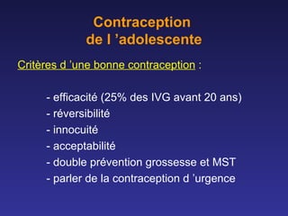 Contraception  de l ’adolescente Critères d ’une bonne contraception  : - efficacité (25% des IVG avant 20 ans) - réversibilité  - innocuité  - acceptabilité - double prévention grossesse et MST - parler de la contraception d ’urgence 