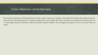 Come influenza i vini la barrique

Ne accelera il processo di illimpidimento naturale, rende il colore più stabile a causa della formazione di complessi tannini-
antociani favoriti dalla graduale e costante ossigenazione che il legno permette, aumenta la complessità aromatica del vino
a causa degli scambi di molecole volatili ad elevato impatto olfattivo che avvengono dal legno al vino e da quest'ultimo al
legno.
 
