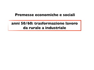 Premesse economiche e sociali

anni 50/60: trasformazione lavoro
      da rurale a industriale
 