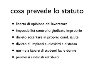 cosa prevede lo statuto
• libertà di opinione del lavoratore
• impossibilità controllo giudicate improprie
• divieto accertare in proprio cond. salute
• divieto di impianti audiovisivi a distanza
• norme a favore di studenti lav e donne
• permessi sindacali retribuiti
 