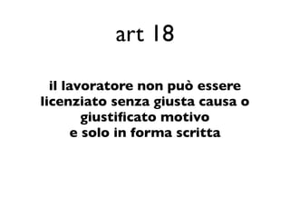 art 18

  il lavoratore non può essere
licenziato senza giusta causa o
         giustiﬁcato motivo
       e solo in forma scritta
 