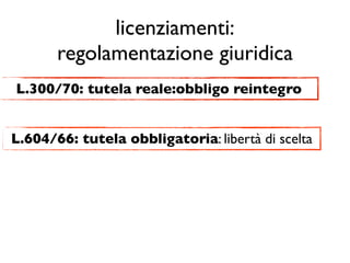 licenziamenti:
       regolamentazione giuridica
L.300/70: tutela reale:obbligo reintegro


L.604/66: tutela obbligatoria: libertà di scelta
 