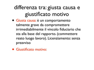 differenza tra: giusta causa e
      giustiﬁcato motivo
• Giusta causa: è un comportamento
  talmente grave da compromettere
  irrimediabilmente il vincolo ﬁduciario che
  sta alla base del rapporto. (commettere
  reato luogo lavoro). Licenziamento: senza
  preavviso
• Giustiﬁcato motivo: è una ipotesi meno
  grave di inadempimento. Con preavviso
 