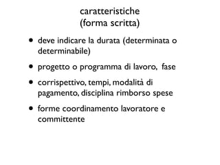 caratteristiche
             (forma scritta)
• deve indicare la durata (determinata o
  determinabile)
• progetto o programma di lavoro, fase
• corrispettivo, tempi, modalità di
  pagamento, disciplina rimborso spese
• forme coordinamento lavoratore e
  committente
 