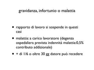 gravidanza, infortunio o malattia


• rapporto di lavoro si sospende in questi
  casi
• malattia: a carico lavoratore (degenza
  ospedaliera prevista indennità malattia:0,5%
  contributo addizionale)
• + di 1/6 o oltre 30 gg datore può recedere
 