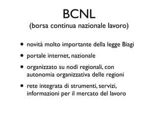 BCNL
   (borsa continua nazionale lavoro)

• novità molto importante della legge Biagi
• portale internet, nazionale
• organizzato su nodi regionali, con
  autonomia organizzativa delle regioni
• rete integrata di strumenti, servizi,
  informazioni per il mercato del lavoro
 