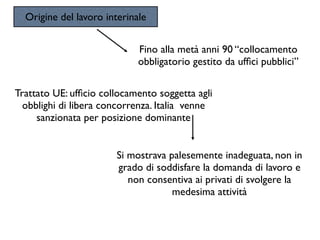 Origine del lavoro interinale


                             Fino alla metà anni 90 “collocamento
                             obbligatorio gestito da ufﬁci pubblici”

Trattato UE: ufﬁcio collocamento soggetta agli
  obblighi di libera concorrenza. Italia venne
     sanzionata per posizione dominante


                       Si mostrava palesemente inadeguata, non in
                       grado di soddisfare la domanda di lavoro e
                          non consentiva ai privati di svolgere la
                                    medesima attività
 