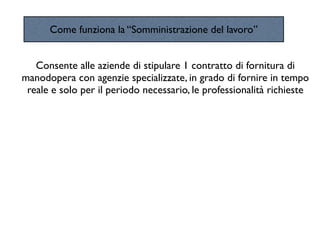 Come funziona la “Somministrazione del lavoro”


   Consente alle aziende di stipulare 1 contratto di fornitura di
manodopera con agenzie specializzate, in grado di fornire in tempo
 reale e solo per il periodo necessario, le professionalità richieste
 