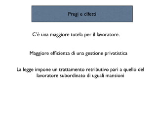 Pregi e difetti


       C’è una maggiore tutela per il lavoratore.


      Maggiore efﬁcienza di una gestione privatistica


La legge impone un trattamento retributivo pari a quello del
          lavoratore subordinato di uguali mansioni
 