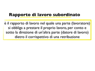 Rapporto di lavoro subordinato
è il rapporto di lavoro nel quale una parte (lavoratore)
   si obbliga a prestare il proprio lavoro, per conto e
 sotto la direzione di un’altra parte (datore di lavoro)
        dietro il corrispettivo di una retribuzione
 