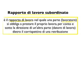 Rapporto di lavoro subordinato
è il rapporto di lavoro nel quale una parte (lavoratore)
   si obbliga a prestare il proprio lavoro, per conto e
 sotto la direzione di un’altra parte (datore di lavoro)
        dietro il corrispettivo di una retribuzione
 