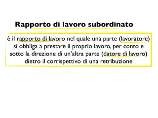 Rapporto di lavoro subordinato
è il rapporto di lavoro nel quale una parte (lavoratore)
   si obbliga a prestare il proprio lavoro, per conto e
 sotto la direzione di un’altra parte (datore di lavoro)
        dietro il corrispettivo di una retribuzione
 