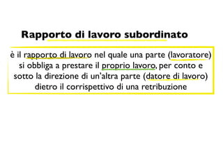 Rapporto di lavoro subordinato
è il rapporto di lavoro nel quale una parte (lavoratore)
   si obbliga a prestare il proprio lavoro, per conto e
 sotto la direzione di un’altra parte (datore di lavoro)
        dietro il corrispettivo di una retribuzione
 
