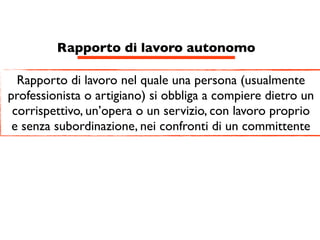 Rapporto di lavoro autonomo

  Rapporto di lavoro nel quale una persona (usualmente
professionista o artigiano) si obbliga a compiere dietro un
 corrispettivo, un’opera o un servizio, con lavoro proprio
 e senza subordinazione, nei confronti di un committente
 