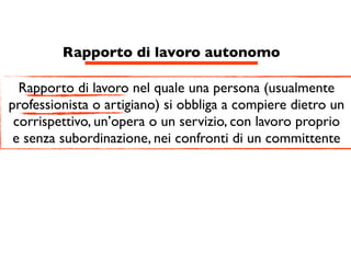 Rapporto di lavoro autonomo

  Rapporto di lavoro nel quale una persona (usualmente
professionista o artigiano) si obbliga a compiere dietro un
 corrispettivo, un’opera o un servizio, con lavoro proprio
 e senza subordinazione, nei confronti di un committente
 