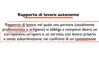 Rapporto di lavoro autonomo

  Rapporto di lavoro nel quale una persona (usualmente
professionista o artigiano) si obbliga a compiere dietro un
 corrispettivo, un’opera o un servizio, con lavoro proprio
 e senza subordinazione, nei confronti di un committente
 