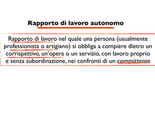 Rapporto di lavoro autonomo

  Rapporto di lavoro nel quale una persona (usualmente
professionista o artigiano) si obbliga a compiere dietro un
 corrispettivo, un’opera o un servizio, con lavoro proprio
 e senza subordinazione, nei confronti di un committente
 