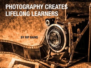 PHOTOGRAPHY CREATES 
LIFELONG LEARNERS 
BY RIP BAINS 
 